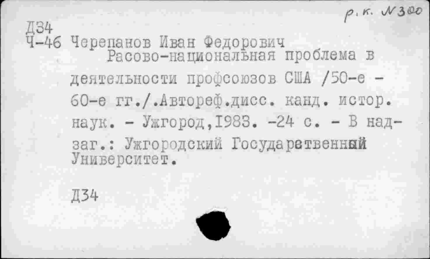 ﻿р, к. \7/З&о Д34
4-46 Черепанов Иван Федорович Расово-национальная проблема в
деятельности профсоюзов США /50-е -60-е гг./.Автореф.дисс. канд. истор. наук. - Ужгород,1983. -24 с. - В над-заг.: Ужгородский Государственный Университет.
Д34